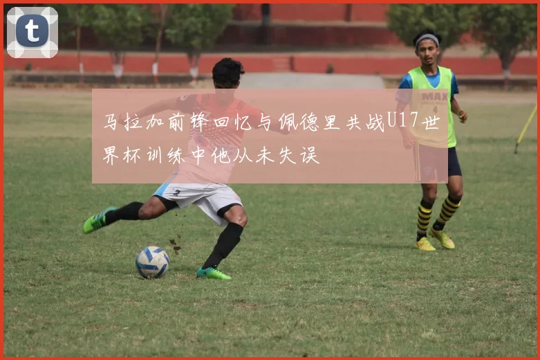 马拉加前锋回忆与佩德里共战U17世界杯训练中他从未失误