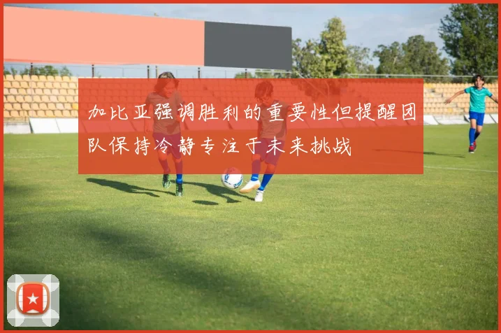 加比亚强调胜利的重要性但提醒团队保持冷静专注于未来挑战