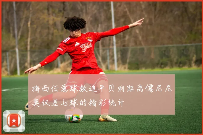 梅西任意球数追平贝利距离儒尼尼奥仅差七球的精彩统计