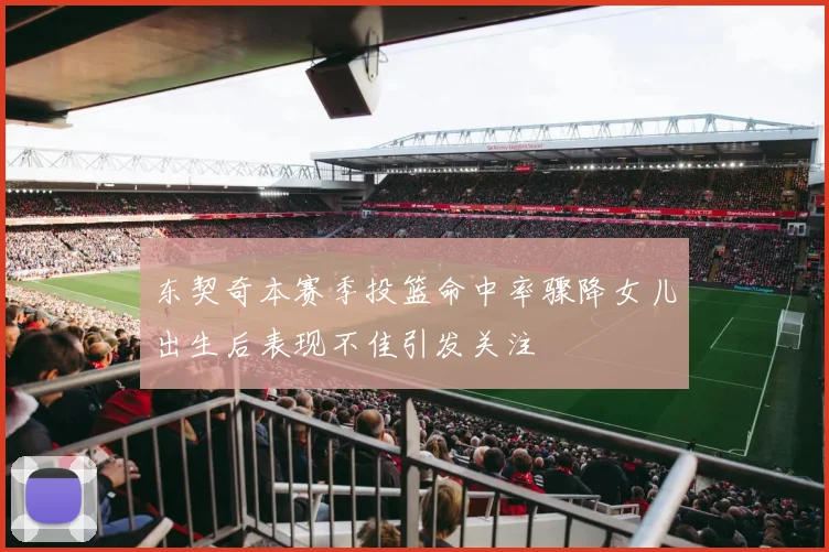 东契奇本赛季投篮命中率骤降女儿出生后表现不佳引发关注