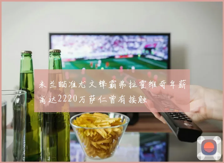 米兰瞄准尤文锋霸弗拉霍维奇年薪高达2220万萨仁曾有接触