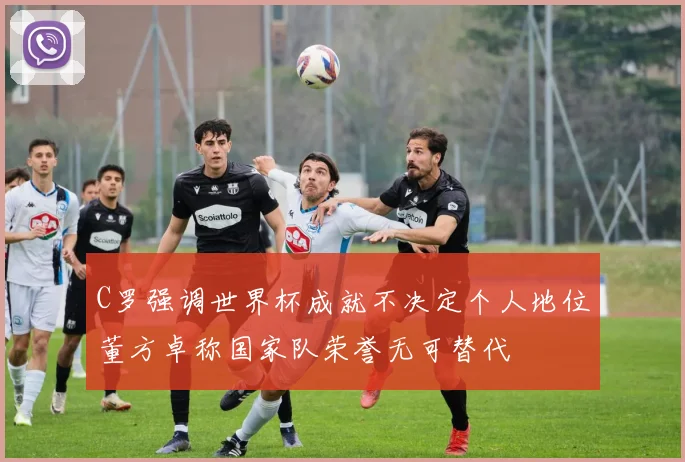 C罗强调世界杯成就不决定个人地位董方卓称国家队荣誉无可替代