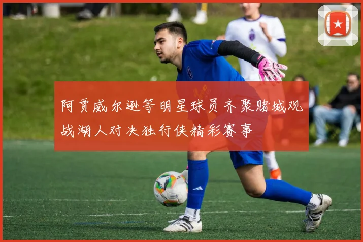 阿贾威尔逊等明星球员齐聚赌城观战湖人对决独行侠精彩赛事