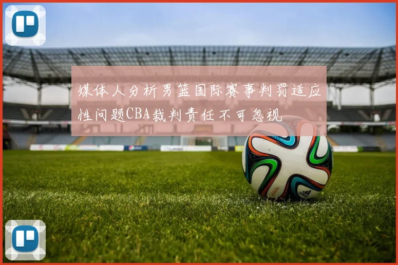 媒体人分析男篮国际赛事判罚适应性问题CBA裁判责任不可忽视