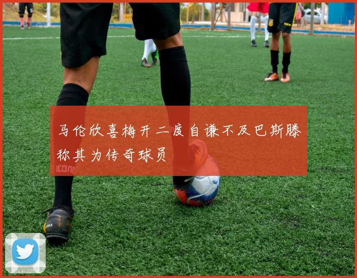 马伦欣喜梅开二度自谦不及巴斯滕称其为传奇球员