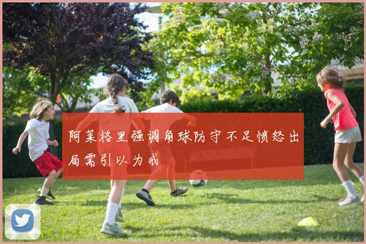 阿莱格里强调角球防守不足愤怒出局需引以为戒
