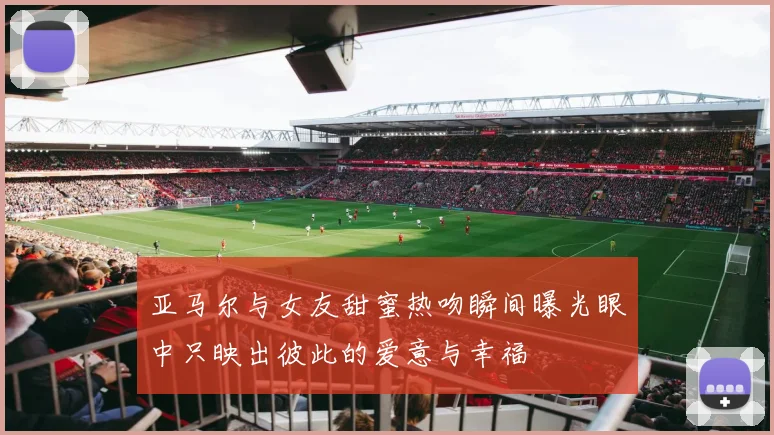 亚马尔与女友甜蜜热吻瞬间曝光眼中只映出彼此的爱意与幸福