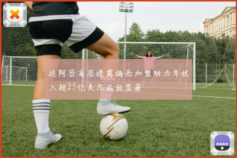 迈阿密高层透露梅西加盟助力年收入超25亿美元成就显著