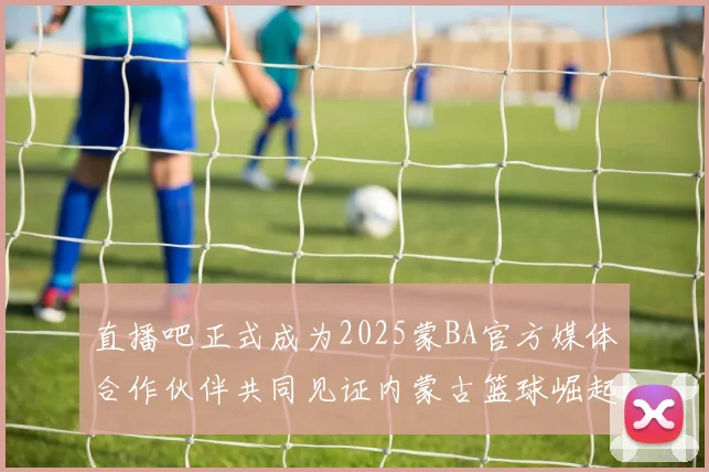 直播吧正式成为2025蒙BA官方媒体合作伙伴共同见证内蒙古篮球崛起新高峰