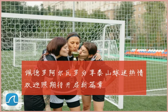 佩德罗阿尔瓦罗分享泰山球迷热情欢迎照期待开启新篇章