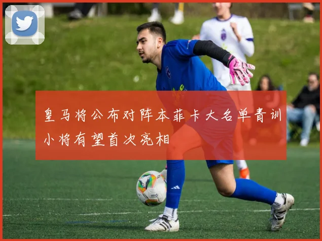 皇马将公布对阵本菲卡大名单青训小将有望首次亮相