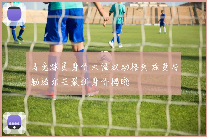 马竞球员身价大幅波动格列兹曼与勒诺尔芒最新身价揭晓