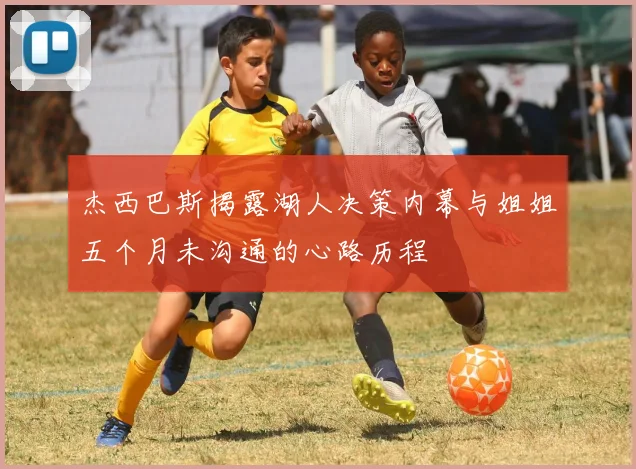 杰西巴斯揭露湖人决策内幕与姐姐五个月未沟通的心路历程