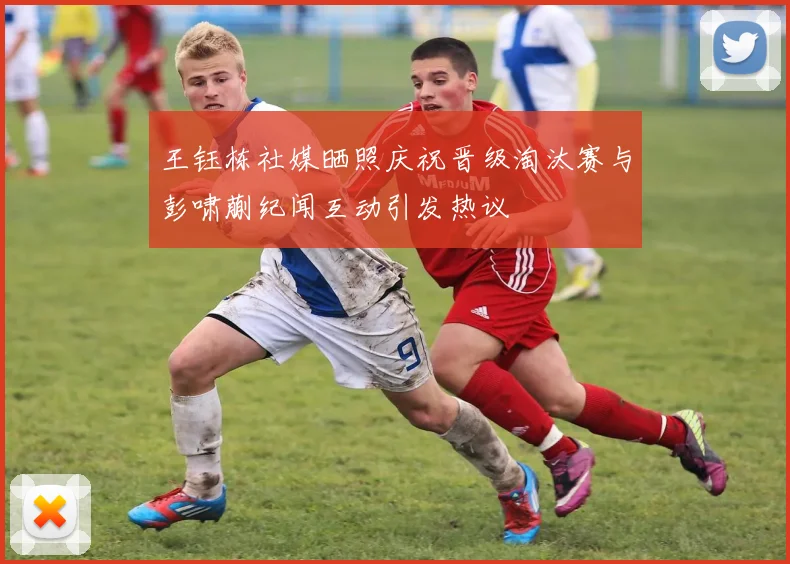 王钰栋社媒晒照庆祝晋级淘汰赛与彭啸蒯纪闻互动引发热议