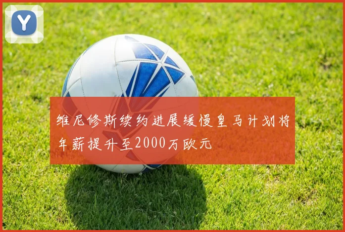 维尼修斯续约进展缓慢皇马计划将年薪提升至2000万欧元