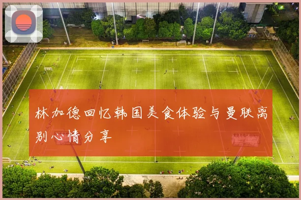 林加德回忆韩国美食体验与曼联离别心情分享