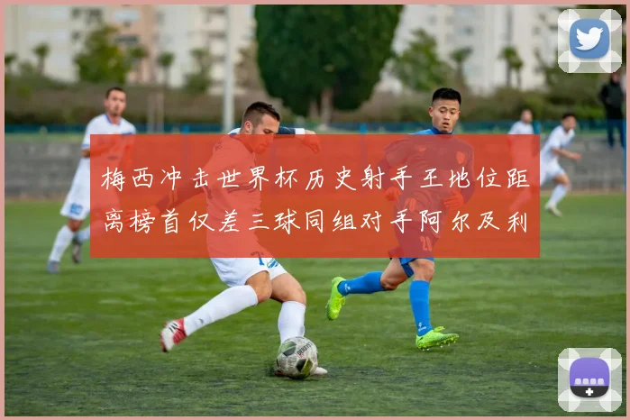 梅西冲击世界杯历史射手王地位距离榜首仅差三球同组对手阿尔及利亚奥地利约旦