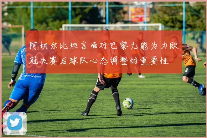 阿切尔比坦言面对巴黎无能为力欧冠决赛后球队心态调整的重要性