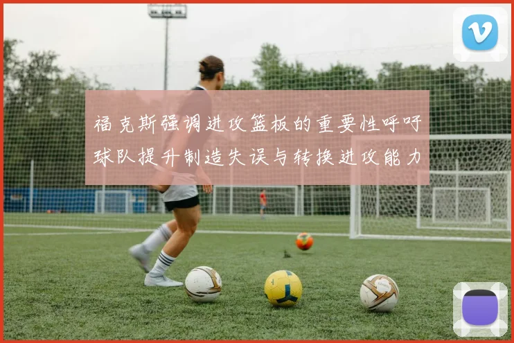 福克斯强调进攻篮板的重要性呼吁球队提升制造失误与转换进攻能力