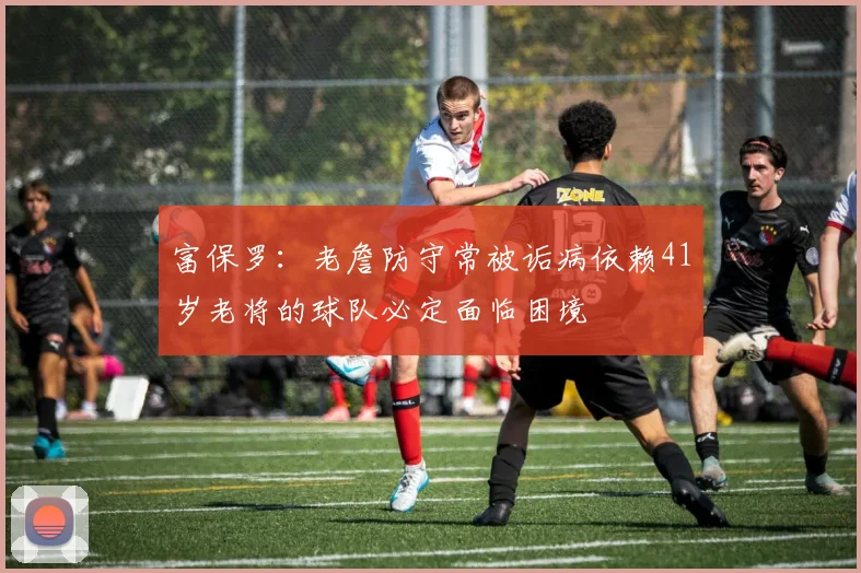 富保罗：老詹防守常被诟病依赖41岁老将的球队必定面临困境