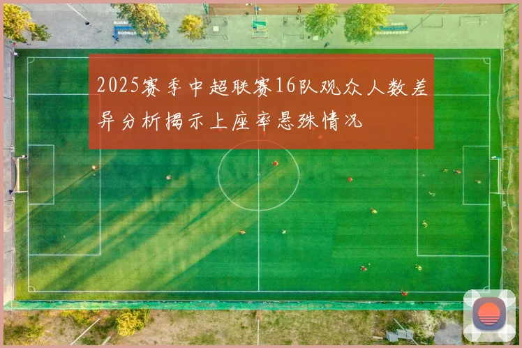 2025赛季中超联赛16队观众人数差异分析揭示上座率悬殊情况