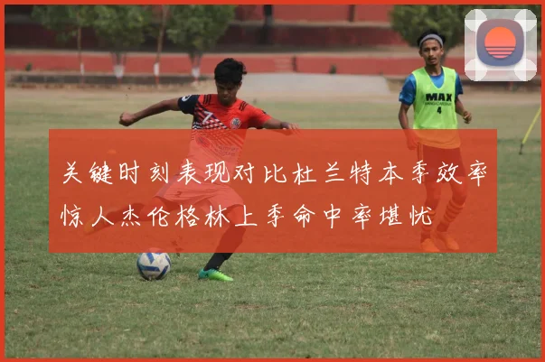 关键时刻表现对比杜兰特本季效率惊人杰伦格林上季命中率堪忧