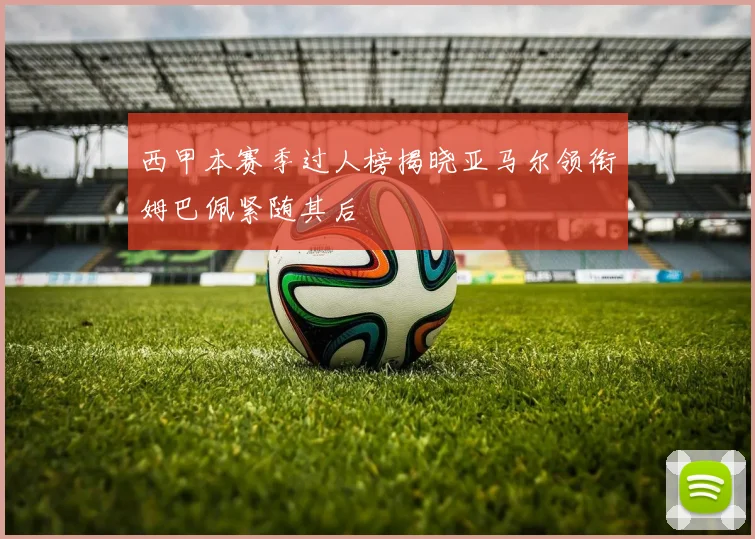西甲本赛季过人榜揭晓亚马尔领衔姆巴佩紧随其后