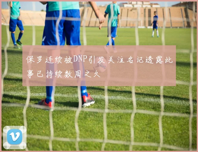 保罗连续被DNP引发关注名记透露此事已持续数周之久
