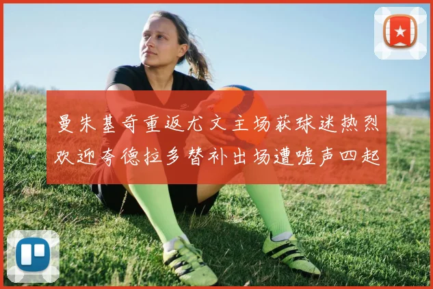 曼朱基奇重返尤文主场获球迷热烈欢迎夸德拉多替补出场遭嘘声四起