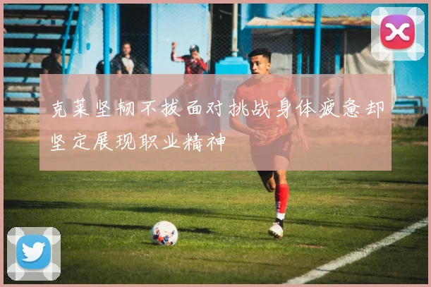 克莱坚韧不拔面对挑战身体疲惫却坚定展现职业精神