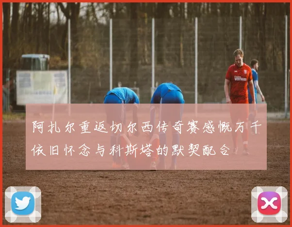 阿扎尔重返切尔西传奇赛感慨万千依旧怀念与科斯塔的默契配合