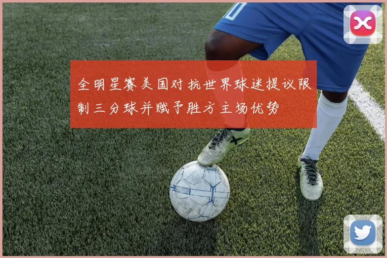 全明星赛美国对抗世界球迷提议限制三分球并赋予胜方主场优势