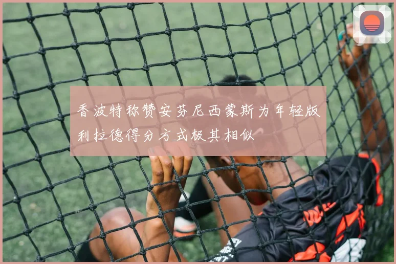 香波特称赞安芬尼西蒙斯为年轻版利拉德得分方式极其相似