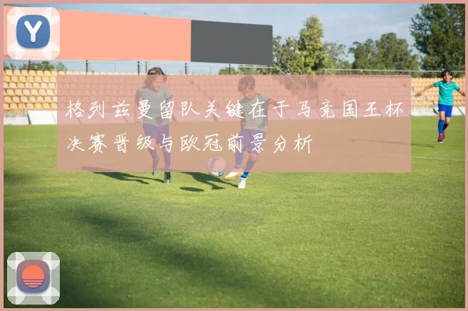 格列兹曼留队关键在于马竞国王杯决赛晋级与欧冠前景分析
