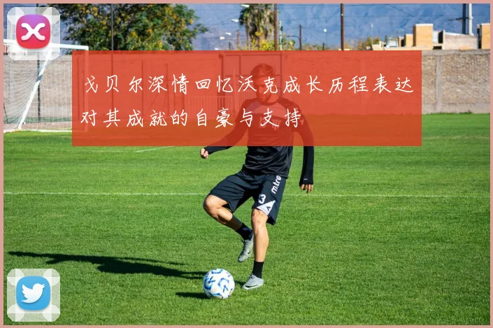 戈贝尔深情回忆沃克成长历程表达对其成就的自豪与支持