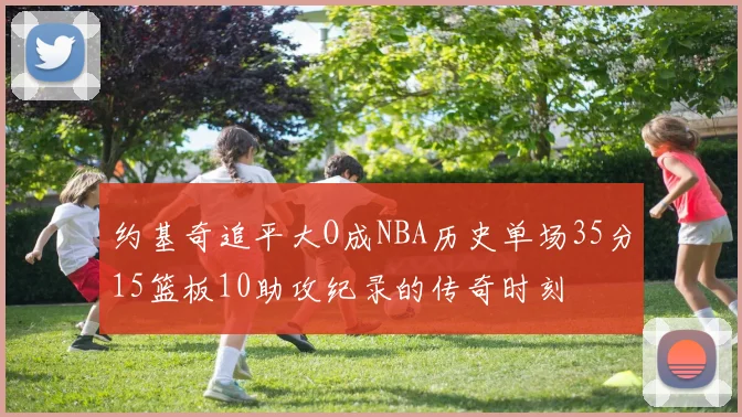 约基奇追平大O成NBA历史单场35分15篮板10助攻纪录的传奇时刻