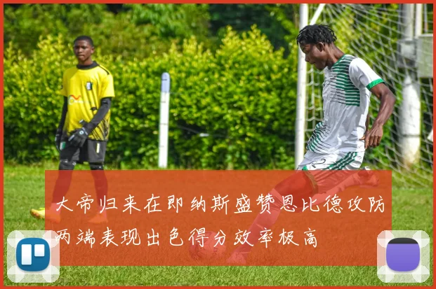 大帝归来在即纳斯盛赞恩比德攻防两端表现出色得分效率极高