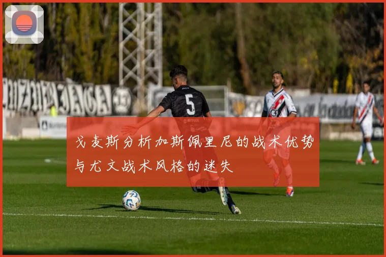 戈麦斯分析加斯佩里尼的战术优势与尤文战术风格的迷失
